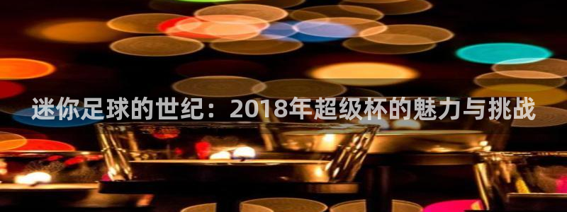 世界杯2026预选赛：迷你足球的世纪：2018年超级杯的魅力与挑战